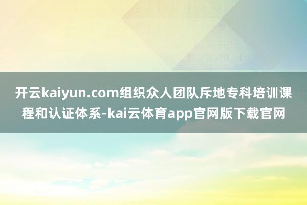 开云kaiyun.com组织众人团队斥地专科培训课程和认证体系-kai云体育app官网版下载官网