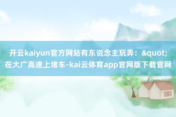 开云kaiyun官方网站有东说念主玩弄："在大广高速上堵车-kai云体育app官网版下载官网