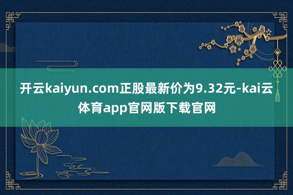 开云kaiyun.com正股最新价为9.32元-kai云体育app官网版下载官网