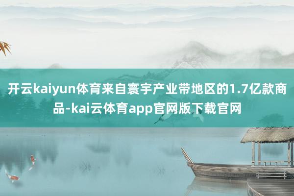 开云kaiyun体育来自寰宇产业带地区的1.7亿款商品-kai云体育app官网版下载官网