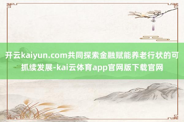 开云kaiyun.com共同探索金融赋能养老行状的可抓续发展-kai云体育app官网版下载官网