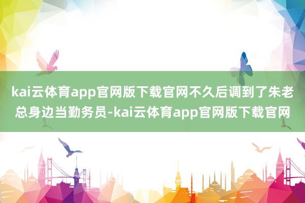 kai云体育app官网版下载官网不久后调到了朱老总身边当勤务员-kai云体育app官网版下载官网