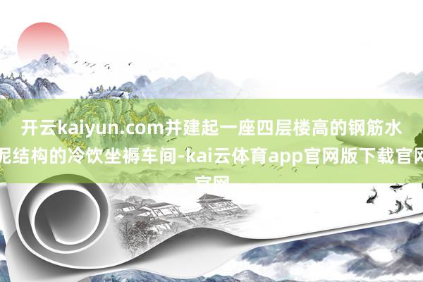 开云kaiyun.com并建起一座四层楼高的钢筋水泥结构的冷饮坐褥车间-kai云体育app官网版下载官网