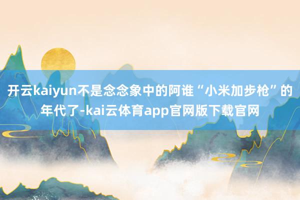 开云kaiyun不是念念象中的阿谁“小米加步枪”的年代了-kai云体育app官网版下载官网