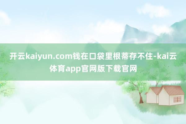 开云kaiyun.com钱在口袋里根蒂存不住-kai云体育app官网版下载官网