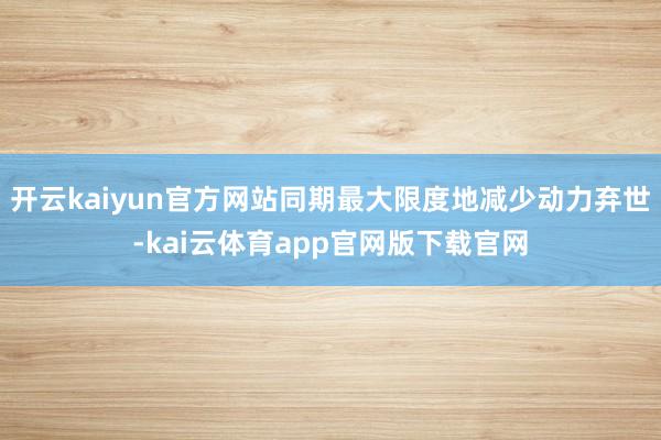 开云kaiyun官方网站同期最大限度地减少动力弃世-kai云体育app官网版下载官网
