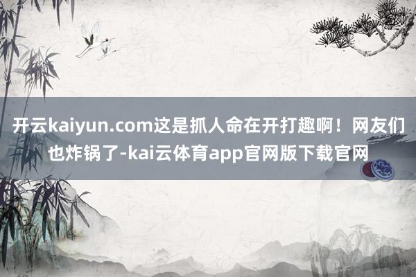 开云kaiyun.com这是抓人命在开打趣啊！网友们也炸锅了-kai云体育app官网版下载官网