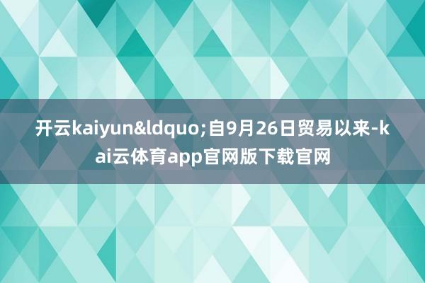 开云kaiyun　　　&ldquo;自9月26日贸易以来-kai云体育app官网版下载官网