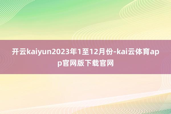 开云kaiyun　　2023年1至12月份-kai云体育app官网版下载官网