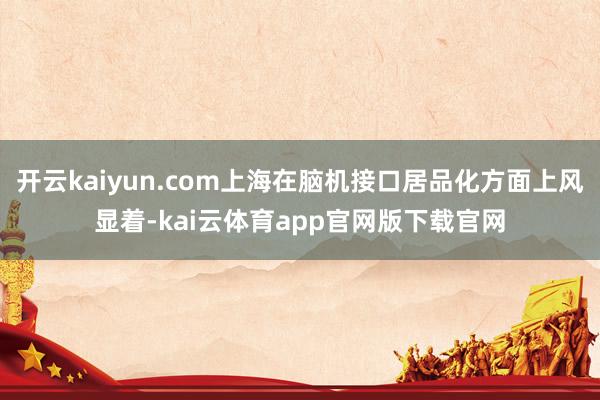 开云kaiyun.com上海在脑机接口居品化方面上风显着-kai云体育app官网版下载官网
