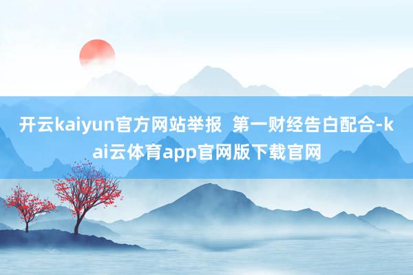 开云kaiyun官方网站举报  第一财经告白配合-kai云体育app官网版下载官网