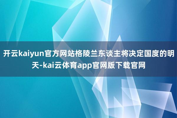 开云kaiyun官方网站格陵兰东谈主将决定国度的明天-kai云体育app官网版下载官网