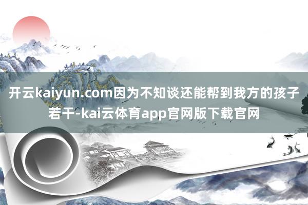开云kaiyun.com因为不知谈还能帮到我方的孩子若干-kai云体育app官网版下载官网