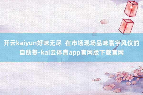 开云kaiyun好味无尽 在市场现场品味寰宇风仪的自助餐-kai云体育app官网版下载官网
