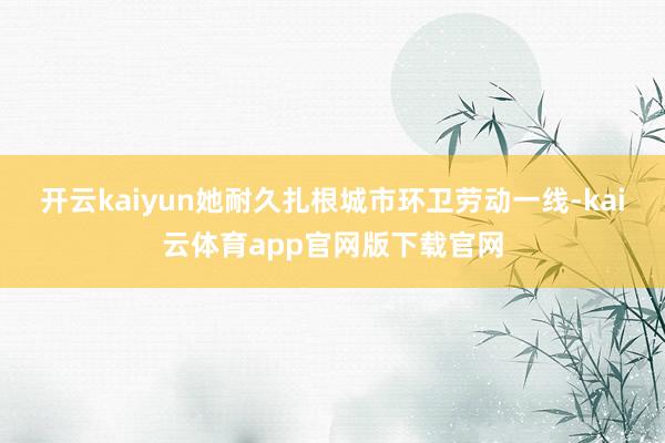 开云kaiyun她耐久扎根城市环卫劳动一线-kai云体育app官网版下载官网