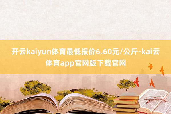 开云kaiyun体育最低报价6.60元/公斤-kai云体育app官网版下载官网