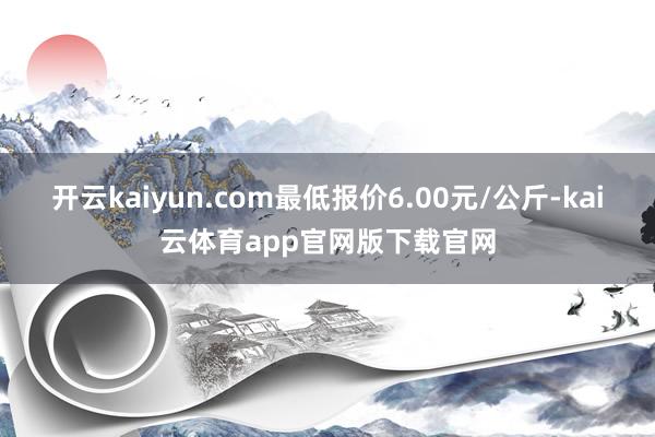 开云kaiyun.com最低报价6.00元/公斤-kai云体育app官网版下载官网