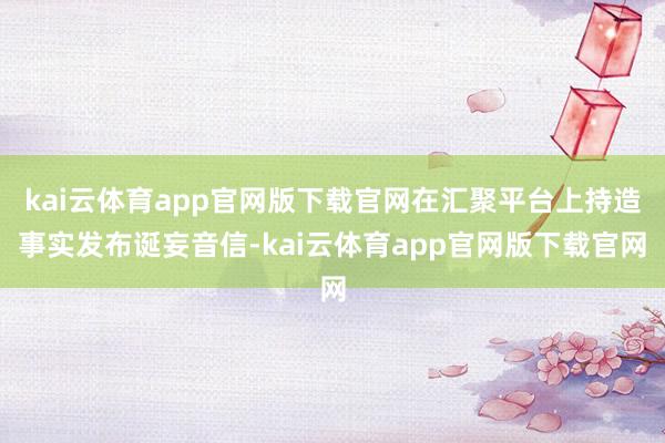 kai云体育app官网版下载官网在汇聚平台上持造事实发布诞妄音信-kai云体育app官网版下载官网