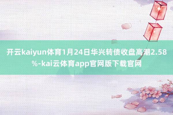 开云kaiyun体育1月24日华兴转债收盘高潮2.58%-kai云体育app官网版下载官网
