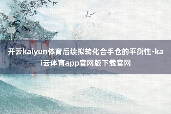 开云kaiyun体育后续拟转化合手仓的平衡性-kai云体育app官网版下载官网