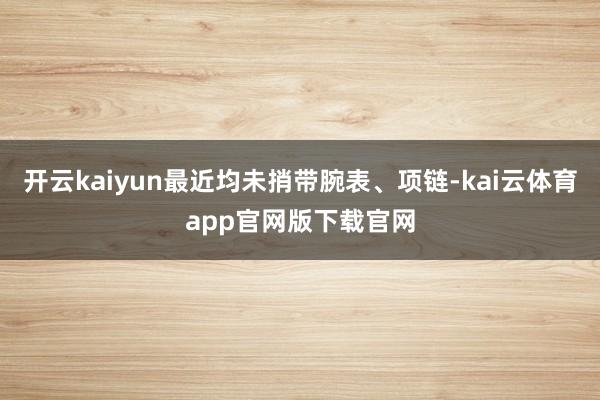开云kaiyun最近均未捎带腕表、项链-kai云体育app官网版下载官网