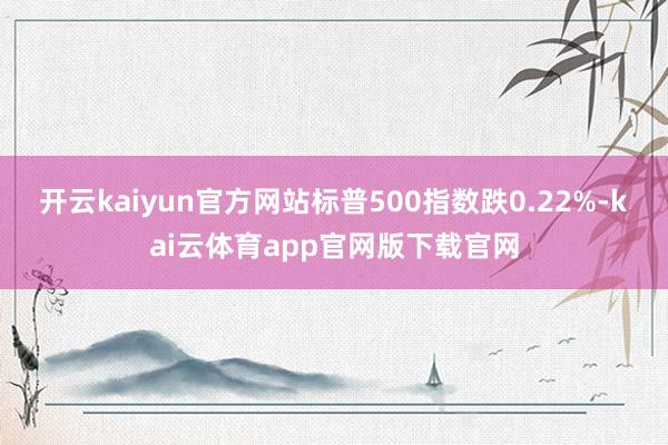 开云kaiyun官方网站标普500指数跌0.22%-kai云体育app官网版下载官网