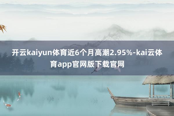 开云kaiyun体育近6个月高潮2.95%-kai云体育app官网版下载官网