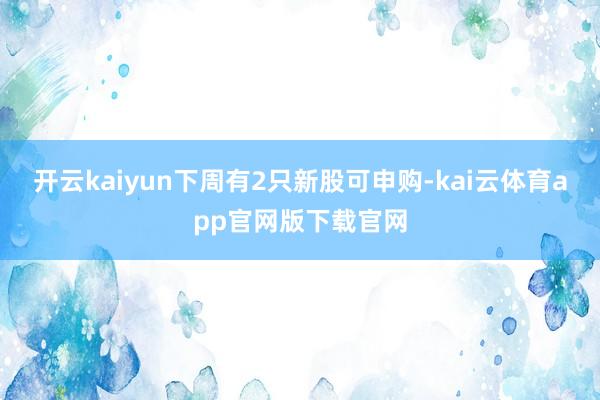 开云kaiyun下周有2只新股可申购-kai云体育app官网版下载官网