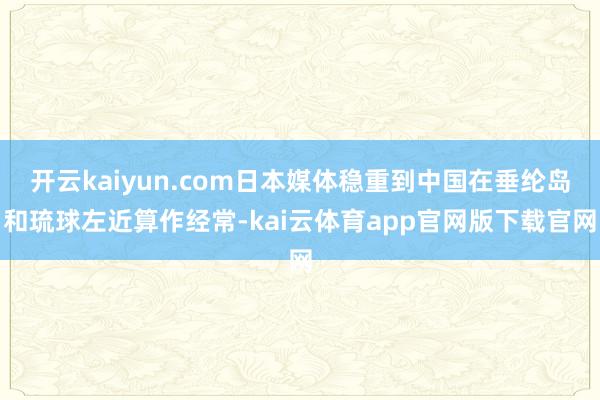 开云kaiyun.com日本媒体稳重到中国在垂纶岛和琉球左近算作经常-kai云体育app官网版下载官网