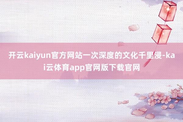 开云kaiyun官方网站一次深度的文化千里浸-kai云体育app官网版下载官网