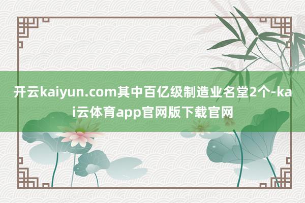 开云kaiyun.com其中百亿级制造业名堂2个-kai云体育app官网版下载官网