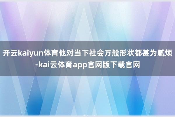 开云kaiyun体育他对当下社会万般形状都甚为腻烦-kai云体育app官网版下载官网