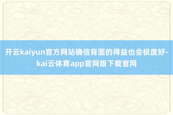 开云kaiyun官方网站确信背面的得益也会极度好-kai云体育app官网版下载官网