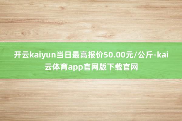 开云kaiyun当日最高报价50.00元/公斤-kai云体育app官网版下载官网