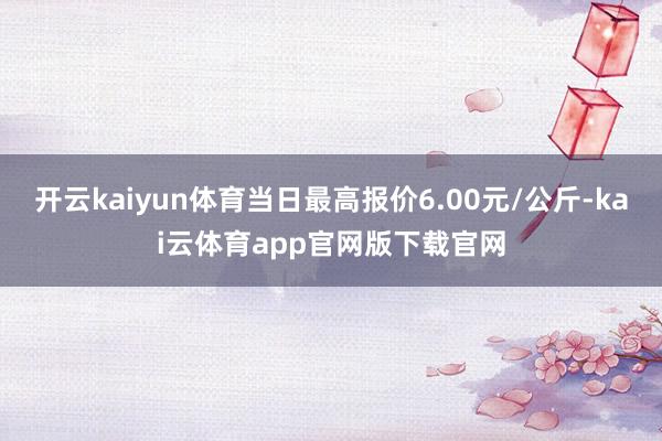 开云kaiyun体育当日最高报价6.00元/公斤-kai云体育app官网版下载官网