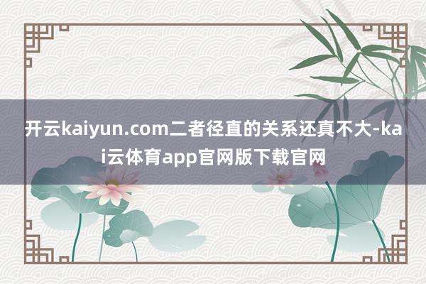 开云kaiyun.com二者径直的关系还真不大-kai云体育app官网版下载官网