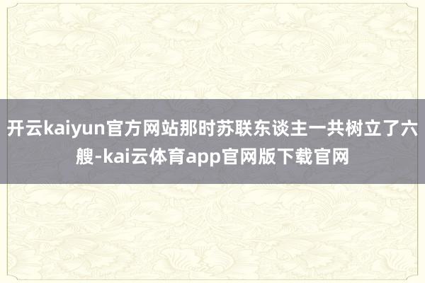 开云kaiyun官方网站那时苏联东谈主一共树立了六艘-kai云体育app官网版下载官网