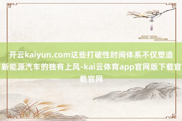 开云kaiyun.com这些打破性时间体系不仅塑造了新能源汽车的独有上风-kai云体育app官网版下载官网