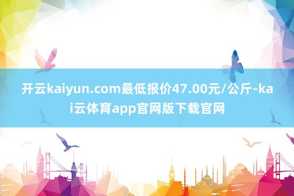 开云kaiyun.com最低报价47.00元/公斤-kai云体育app官网版下载官网