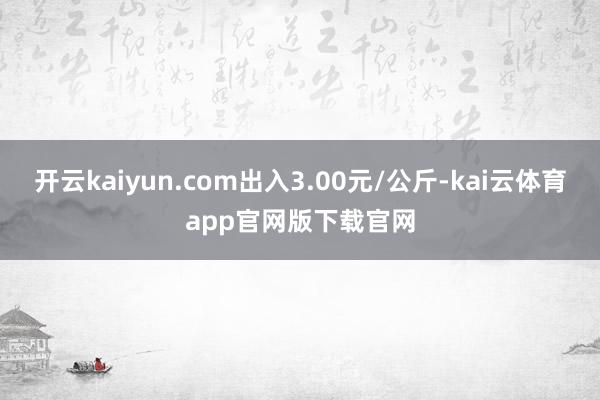 开云kaiyun.com出入3.00元/公斤-kai云体育app官网版下载官网