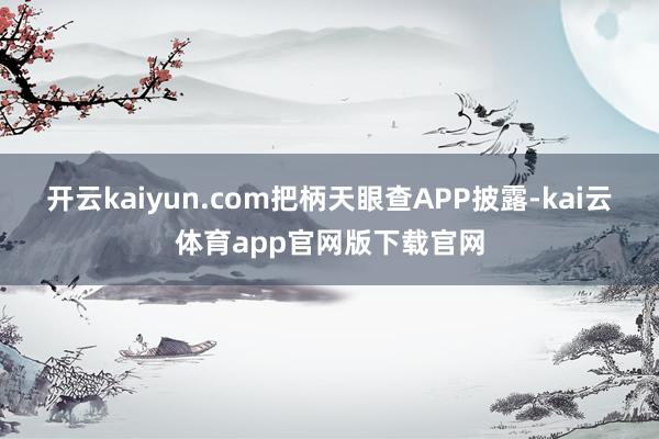 开云kaiyun.com把柄天眼查APP披露-kai云体育app官网版下载官网