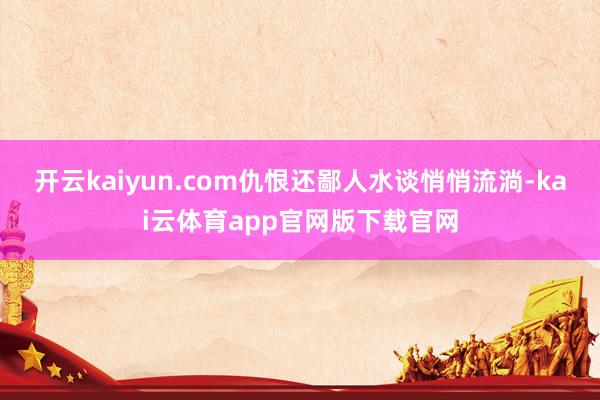 开云kaiyun.com仇恨还鄙人水谈悄悄流淌-kai云体育app官网版下载官网