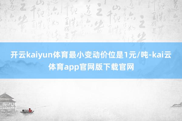 开云kaiyun体育最小变动价位是1元/吨-kai云体育app官网版下载官网