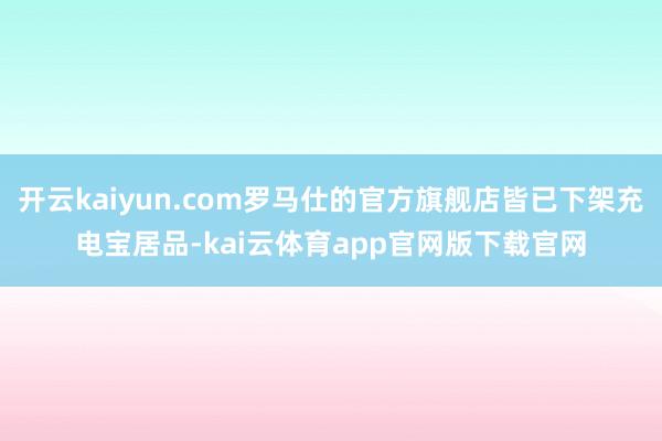 开云kaiyun.com罗马仕的官方旗舰店皆已下架充电宝居品-kai云体育app官网版下载官网