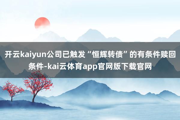 开云kaiyun公司已触发“恒辉转债”的有条件赎回条件-kai云体育app官网版下载官网
