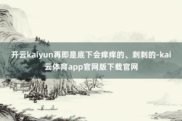 开云kaiyun再即是底下会痒痒的、刺刺的-kai云体育app官网版下载官网