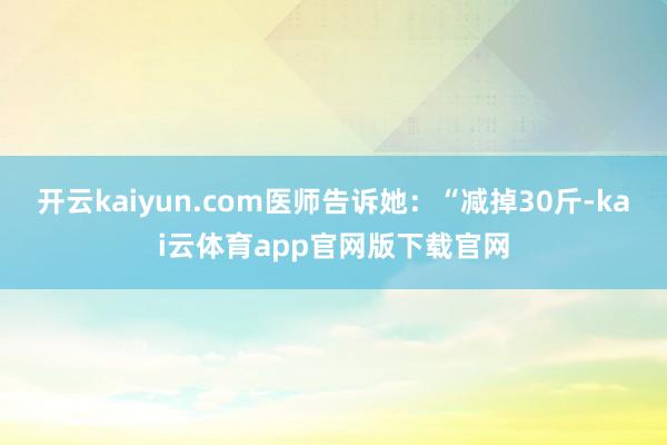 开云kaiyun.com医师告诉她:“减掉30斤-kai云体育app官网版下载官网