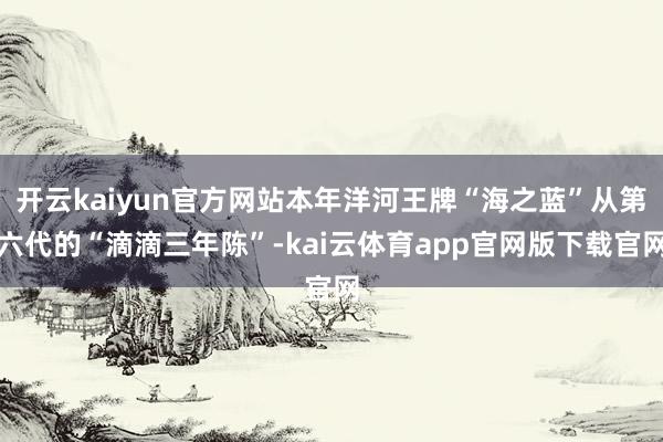 开云kaiyun官方网站本年洋河王牌“海之蓝”从第六代的“滴滴三年陈”-kai云体育app官网版下载官网