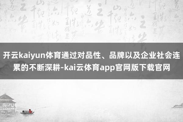 开云kaiyun体育通过对品性、品牌以及企业社会连累的不断深耕-kai云体育app官网版下载官网