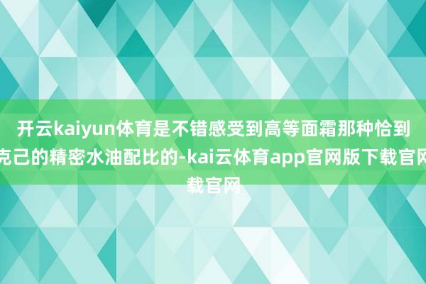 开云kaiyun体育是不错感受到高等面霜那种恰到克己的精密水油配比的-kai云体育app官网版下载官网